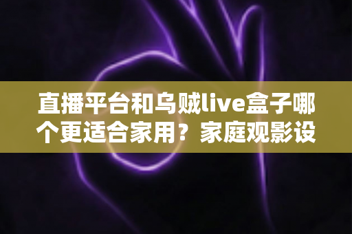 直播平台和乌贼live盒子哪个更适合家用？家庭观影设备与内容方案全方位对比指南