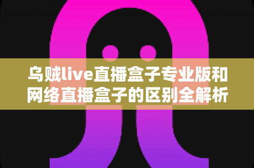 乌贼live直播盒子专业版和网络直播盒子的区别全解析：选对直播工具，畅享高清大屏视听体验