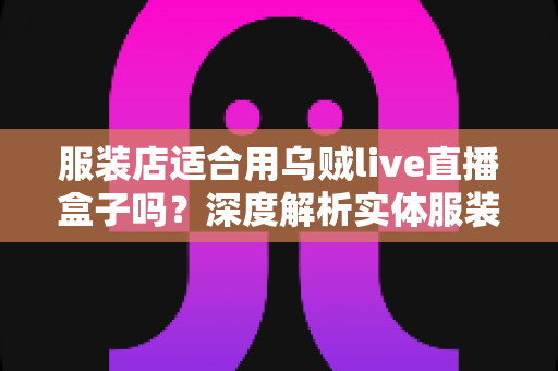 服装店适合用乌贼live直播盒子吗?深度解析实体服装店直播带货的利器与选择指南 服装店适合用乌贼live直播盒子吗?深度解析实体服装店直播带货的利器与选择指南