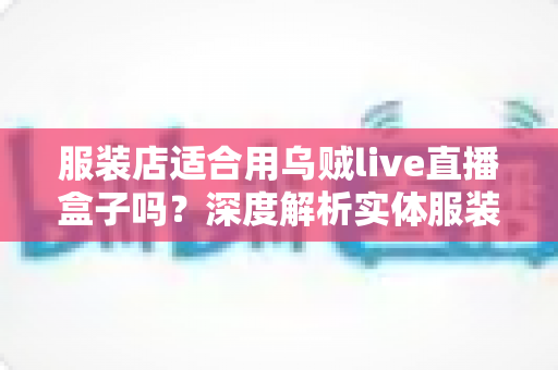 服装店适合用乌贼live直播盒子吗？深度解析实体服装店直播带货的利器与选择指南