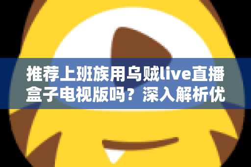 推荐上班族用乌贼live直播盒子电视版吗？深入解析优缺点、使用体验与选购建议，帮你做出明智决定