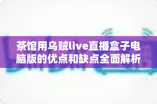 茶馆用乌贼live直播盒子电脑版的优点和缺点全面解析：茶馆经营者不可错过的决策指南