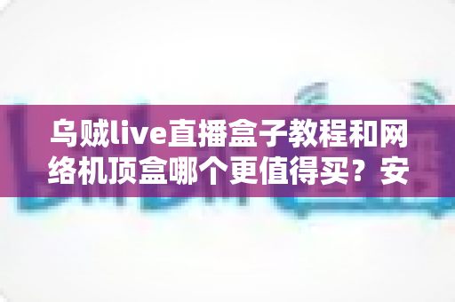 乌贼live直播盒子教程和网络机顶盒哪个更值得买？安装设置与选购避坑全攻略一文讲透