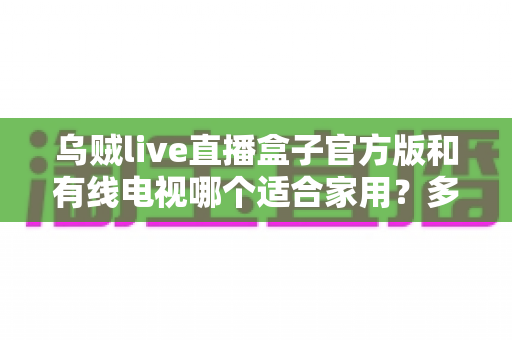 乌贼live直播盒子官方版和有线电视哪个适合家用?多维度对比帮你选对家庭观影方案 乌贼live直播盒子官方版和有线电视哪个适合家用?多维度对比帮你选对家庭观影方案