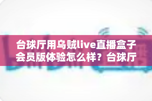 台球厅用乌贼live直播盒子会员版体验怎么样？台球厅直播设备深度测评与使用心得