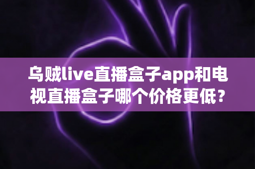 乌贼live直播盒子app和电视直播盒子哪个价格更低？一文读懂两者成本差异与选购策略