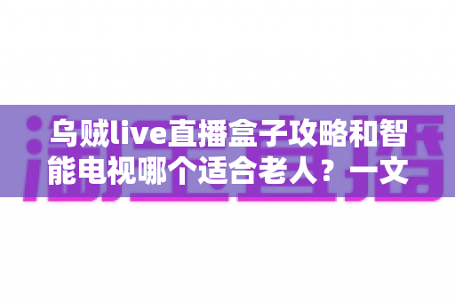 乌贼live直播盒子攻略和智能电视哪个适合老人?一文看懂老人观影设备怎么选 乌贼live直播盒子攻略和智能电视哪个适合老人?一文看懂老人观影设备怎么选