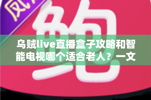 乌贼live直播盒子攻略和智能电视哪个适合老人?一文看懂老人观影设备怎么选 乌贼live直播盒子攻略和智能电视哪个适合老人?一文看懂老人观影设备怎么选