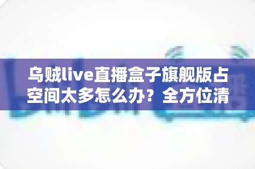 乌贼live直播盒子旗舰版占空间太多怎么办？全方位清理优化指南，轻松释放手机存储空间