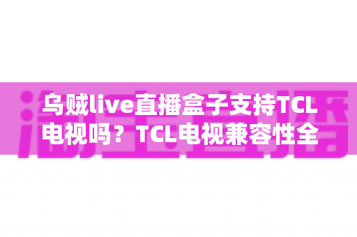 乌贼live直播盒子支持TCL电视吗?TCL电视兼容性全解析与安装使用指南 乌贼live直播盒子支持TCL电视吗?TCL电视兼容性全解析与安装使用指南