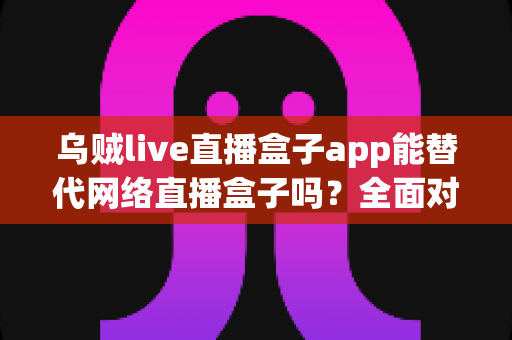 乌贼live直播盒子app能替代网络直播盒子吗？全面对比分析与选购指南一文读懂