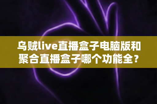 乌贼live直播盒子电脑版和聚合直播盒子哪个功能全?一文读懂两款直播工具的功能差异与选择建议 乌贼live直播盒子电脑版和聚合直播盒子哪个功能全?一文读懂两款直播工具的功能差异与选择建议