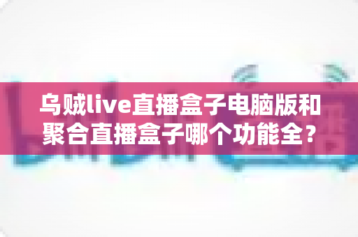 乌贼live直播盒子电脑版和聚合直播盒子哪个功能全?一文读懂两款直播工具的功能差异与选择建议 乌贼live直播盒子电脑版和聚合直播盒子哪个功能全?一文读懂两款直播工具的功能差异与选择建议