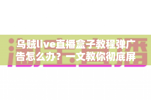 乌贼live直播盒子教程弹广告怎么办?一文教你彻底屏蔽弹窗广告 乌贼live直播盒子教程弹广告怎么办?一文教你彻底屏蔽弹窗广告