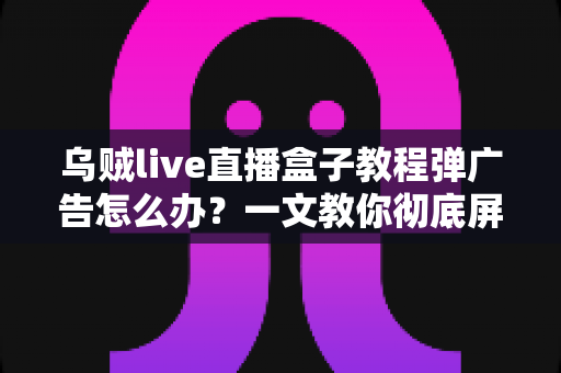 乌贼live直播盒子教程弹广告怎么办?一文教你彻底屏蔽弹窗广告 乌贼live直播盒子教程弹广告怎么办?一文教你彻底屏蔽弹窗广告