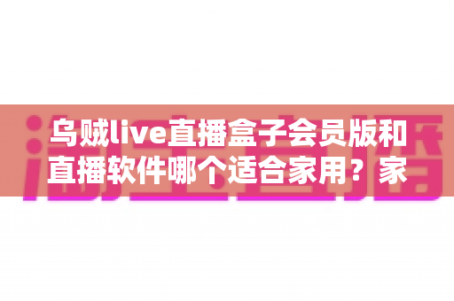 乌贼live直播盒子会员版和直播软件哪个适合家用？家庭观影方案深度对比与实用选购指南