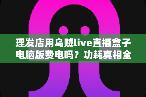 理发店用乌贼live直播盒子电脑版费电吗？功耗真相全解析与省电实用指南
