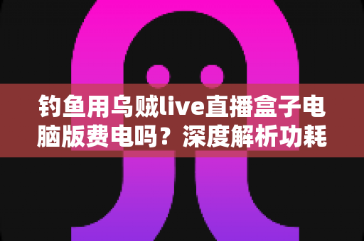 钓鱼用乌贼live直播盒子电脑版费电吗?深度解析功耗真相与省电实用指南 钓鱼用乌贼live直播盒子电脑版费电吗?深度解析功耗真相与省电实用指南