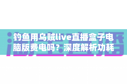 钓鱼用乌贼live直播盒子电脑版费电吗?深度解析功耗真相与省电实用指南 钓鱼用乌贼live直播盒子电脑版费电吗?深度解析功耗真相与省电实用指南