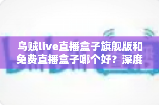 乌贼live直播盒子旗舰版和免费直播盒子哪个好?深度对比解析助你精准选版本 乌贼live直播盒子旗舰版和免费直播盒子哪个好?深度对比解析助你精准选版本