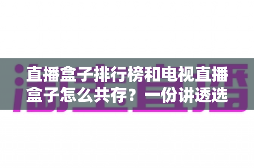 直播盒子排行榜和电视直播盒子怎么共存？一份讲透选购与搭配的家庭影音指南