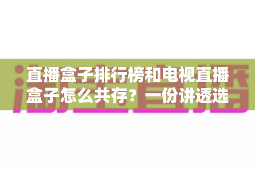 直播盒子排行榜和电视直播盒子怎么共存？一份讲透选购与搭配的家庭影音指南