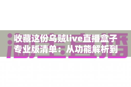 收藏这份乌贼live直播盒子专业版清单:从功能解析到使用指南的全方位实用攻略 收藏这份乌贼live直播盒子专业版清单:从功能解析到使用指南的全方位实用攻略