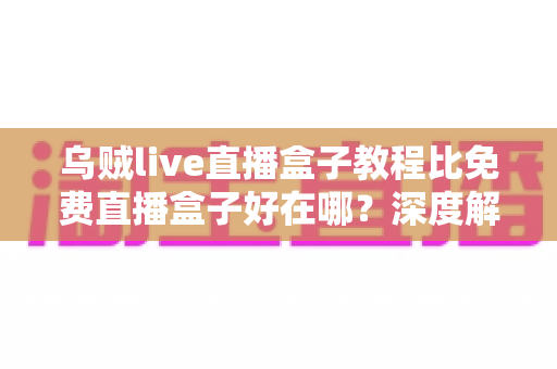 乌贼live直播盒子教程比免费直播盒子好在哪?深度解析教程型直播盒子的五大核心优势 乌贼live直播盒子教程比免费直播盒子好在哪?深度解析教程型直播盒子的五大核心优势