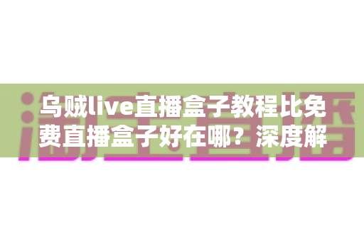 乌贼live直播盒子教程比免费直播盒子好在哪？深度解析教程型直播盒子的五大核心优势