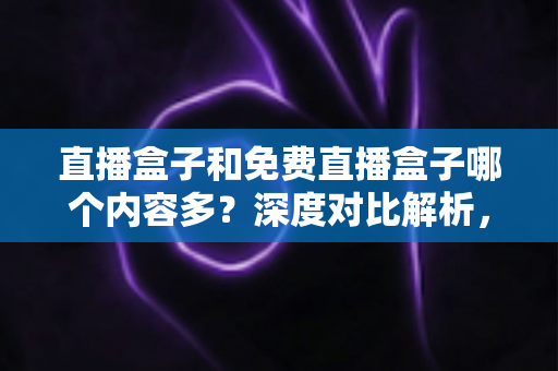 直播盒子和免费直播盒子哪个内容多？深度对比解析，帮你选出内容更丰富的观看方案