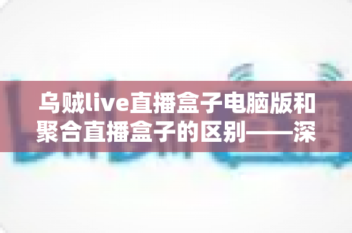 乌贼live直播盒子电脑版和聚合直播盒子的区别——深度解析两大直播工具，帮你选对最合适的直播观影方案