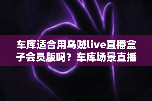 车库适合用乌贼live直播盒子会员版吗?车库场景直播设备使用全攻略与实用避坑指南 车库适合用乌贼live直播盒子会员版吗?车库场景直播设备使用全攻略与实用避坑指南