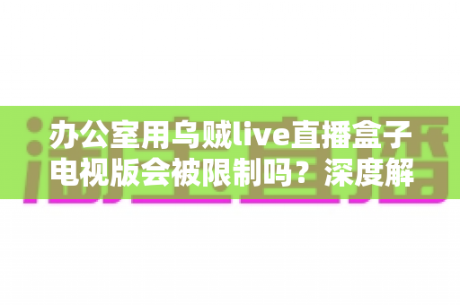 办公室用乌贼live直播盒子电视版会被限制吗？深度解析限制原因、常见现象与实用应对方案