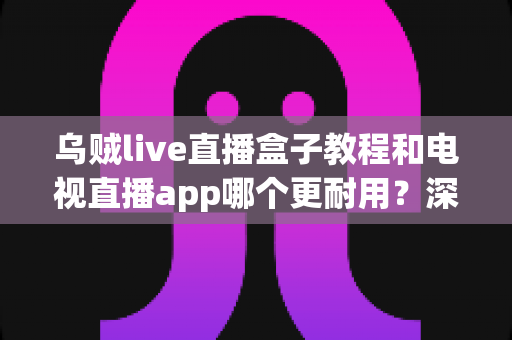 乌贼live直播盒子教程和电视直播app哪个更耐用?深度解析家庭直播观影方案的持久性对比与实用选购指南 乌贼live直播盒子教程和电视直播app哪个更耐用?深度解析家庭直播观影方案的持久性对比与实用选购指南