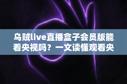 乌贼live直播盒子会员版能看央视吗？一文读懂观看央视直播的正确方式与安全建议