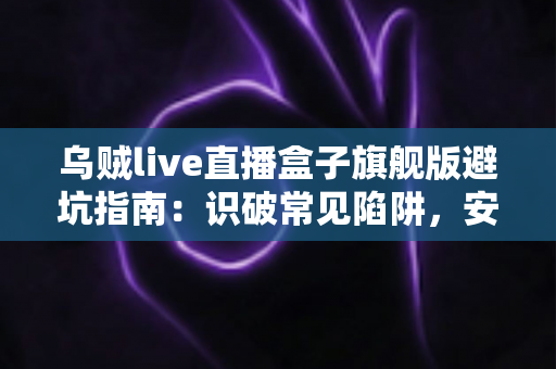 乌贼live直播盒子旗舰版避坑指南：识破常见陷阱，安全使用全攻略