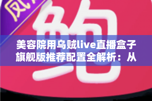 美容院用乌贼live直播盒子旗舰版推荐配置全解析:从硬件到网络,打造高清稳定直播间的实战指南 美容院用乌贼live直播盒子旗舰版推荐配置全解析:从硬件到网络,打造高清稳定直播间的实战指南