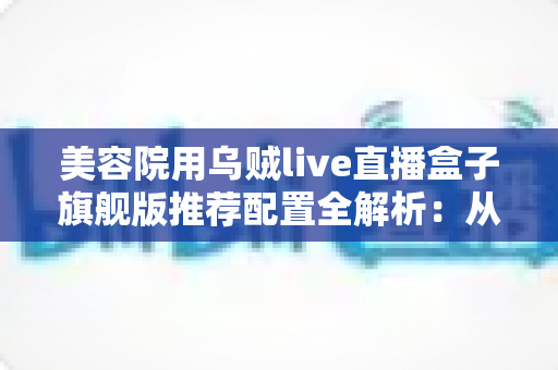 美容院用乌贼live直播盒子旗舰版推荐配置全解析：从硬件到网络，打造高清稳定直播间的实战指南