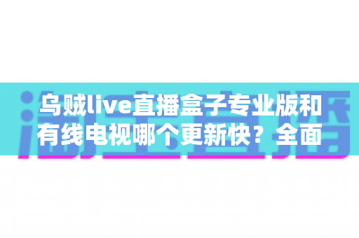 乌贼live直播盒子专业版和有线电视哪个更新快?全面解析更新速度与观影体验差异 乌贼live直播盒子专业版和有线电视哪个更新快?全面解析更新速度与观影体验差异