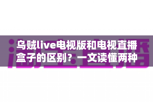 乌贼live电视版和电视直播盒子的区别？一文读懂两种观影方案的优劣与选择技巧