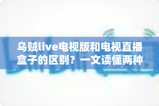 乌贼live电视版和电视直播盒子的区别？一文读懂两种观影方案的优劣与选择技巧