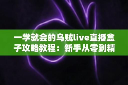 一学就会的乌贼live直播盒子攻略教程：新手从零到精通的完整上手指南