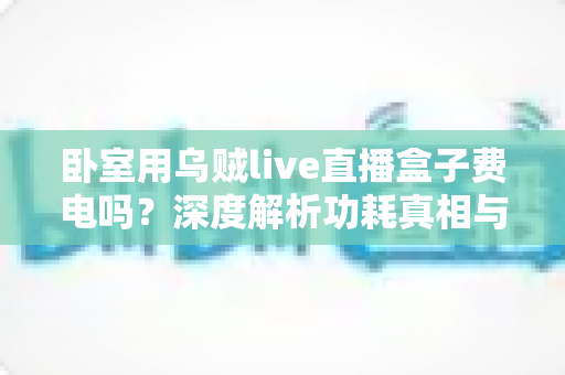 卧室用乌贼live直播盒子费电吗？深度解析功耗真相与实用省电指南