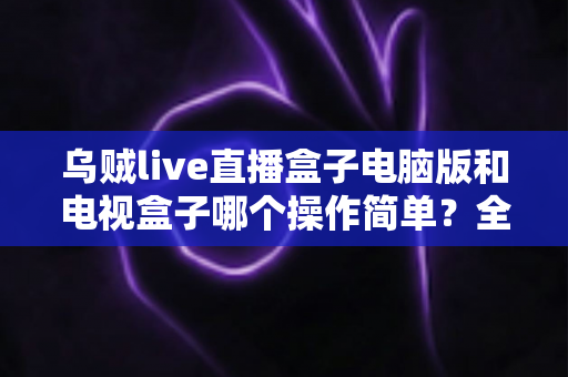 乌贼live直播盒子电脑版和电视盒子哪个操作简单？全面对比解析帮你轻松选对设备