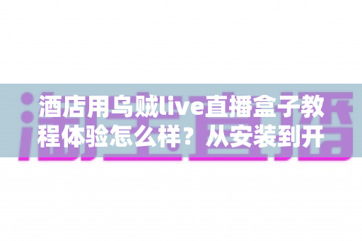 酒店用乌贼live直播盒子教程体验怎么样？从安装到开播的完整指南与真实使用感受