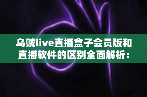 乌贼live直播盒子会员版和直播软件的区别全面解析：一文教你选对直播观看神器