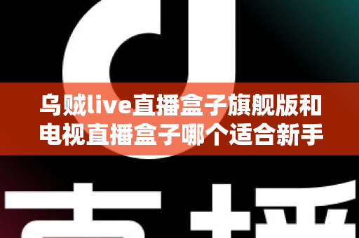 乌贼live直播盒子旗舰版和电视直播盒子哪个适合新手?新手选购终极指南帮你一次看懂 乌贼live直播盒子旗舰版和电视直播盒子哪个适合新手?新手选购终极指南帮你一次看懂