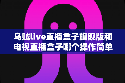 乌贼live直播盒子旗舰版和电视直播盒子哪个操作简单？全方位使用体验对比指南