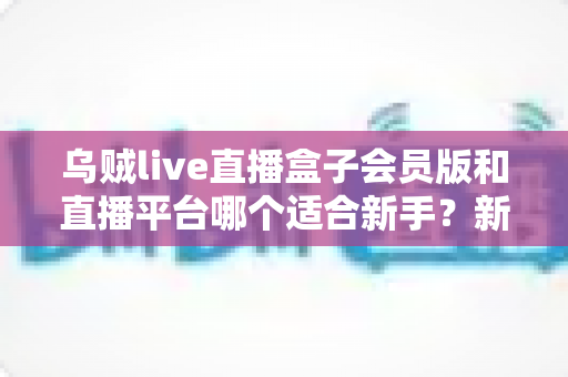乌贼live直播盒子会员版和直播平台哪个适合新手?新手入门全攻略与选择指南 乌贼live直播盒子会员版和直播平台哪个适合新手?新手入门全攻略与选择指南