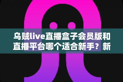 乌贼live直播盒子会员版和直播平台哪个适合新手？新手入门全攻略与选择指南